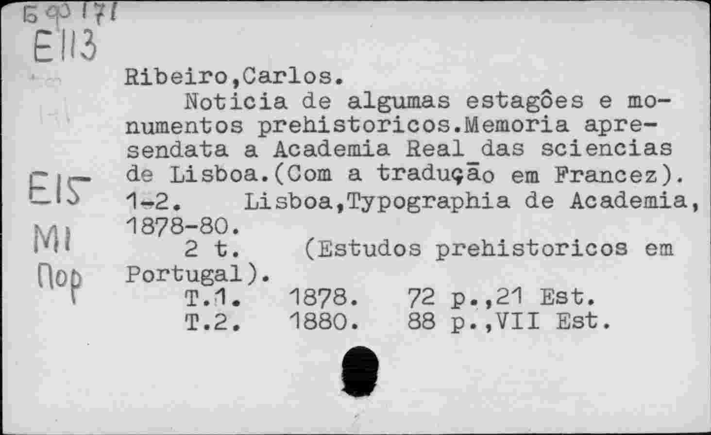 ﻿ЕПЗ
EIS'
Mi
Пор
Ribeiro,Carlos.
Noticia de algumas estagôes e monument о s prehistoricоs.Memoria apre-sendata a Academia Real_das sciencias de Lisboa.(Com a traduçao em Francez). 1-2. Lisboa.Typographia de Academia 1878-80.
2 t. (Estudos prehistoricos em Portugal).
T.1.	1878.	72 p.,21 Est.
T.2.	1880.	88 p.,VII Est.